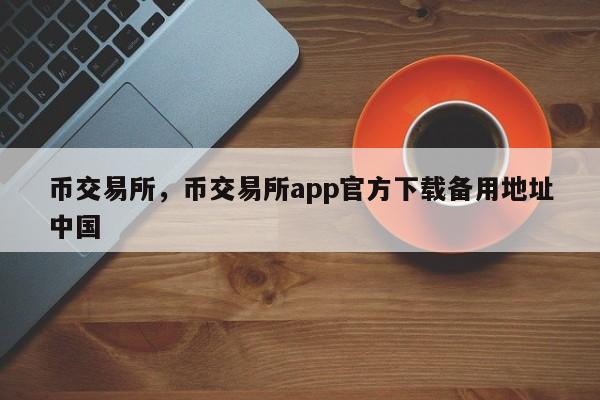 币交易所，币交易所app官方下载备用地址中国