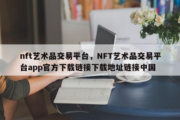 nft艺术品交易平台，NFT艺术品交易平台app官方下载链接下载地址链接中国