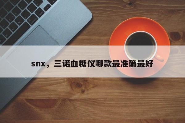 snx，三诺血糖仪哪款最准确最好