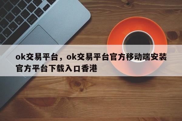 ok交易平台，ok交易平台官方移动端安装官方平台下载入口香港