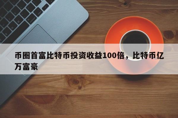 币圈首富比特币投资收益100倍，比特币亿万富豪