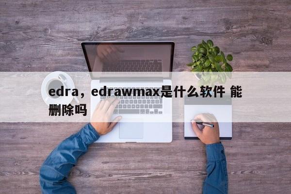 edra，edrawmax是什么软件 能删除吗