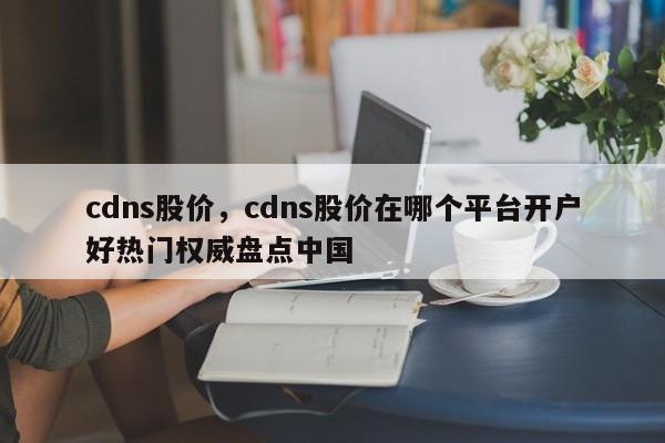 cdns股价，cdns股价在哪个平台开户好热门权威盘点中国