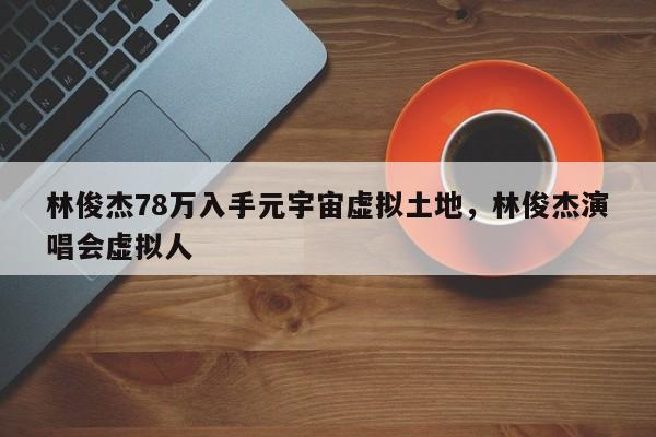 林俊杰78万入手元宇宙虚拟土地，林俊杰演唱会虚拟人