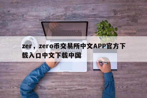 zer，zero币交易所中文APP官方下载入口中文下载中国