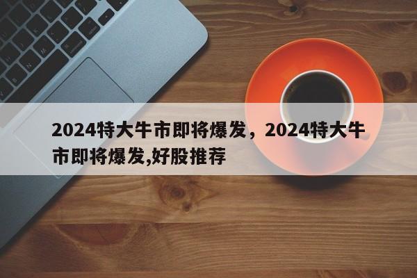 2024特大牛市即将爆发，2024特大牛市即将爆发,好股推荐