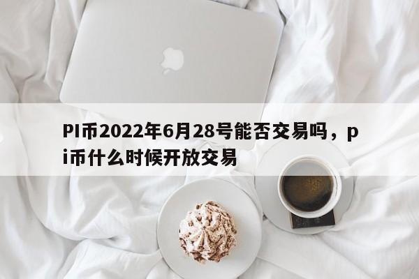 PI币2022年6月28号能否交易吗，pi币什么时候开放交易
