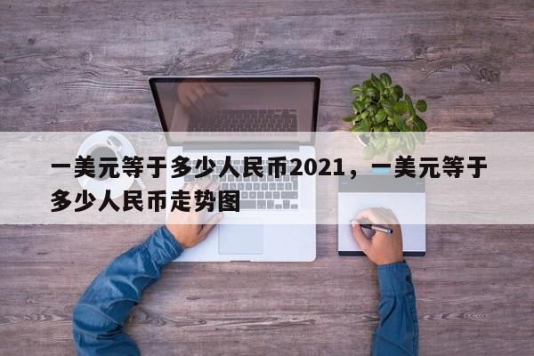 一美元等于多少人民币2021，一美元等于多少人民币走势图
