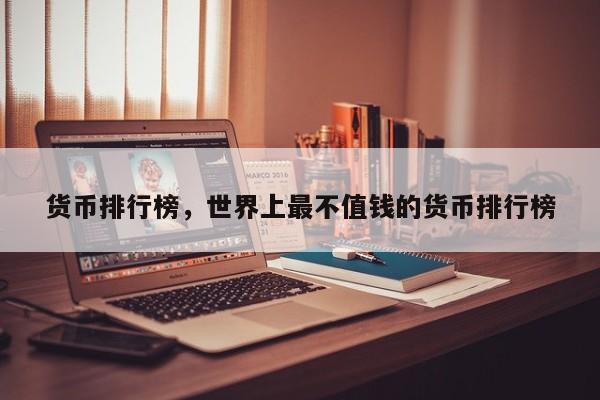 货币排行榜，世界上最不值钱的货币排行榜