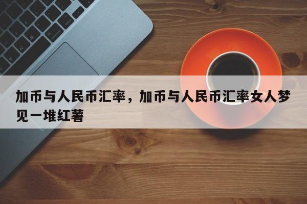 加币与人民币汇率，加币与人民币汇率女人梦见一堆红薯